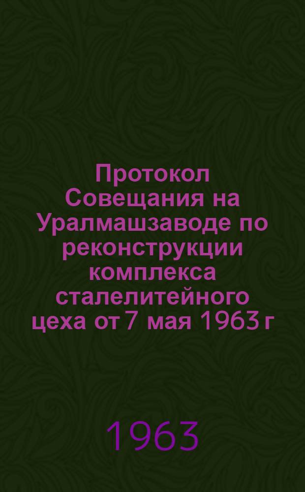 Протокол Совещания на Уралмашзаводе по реконструкции комплекса сталелитейного цеха от 7 мая 1963 г.