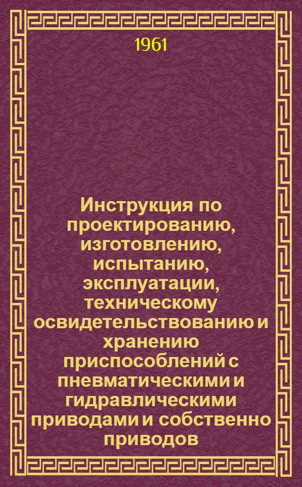 Инструкция по проектированию, изготовлению, испытанию, эксплуатации, техническому освидетельствованию и хранению приспособлений с пневматическими и гидравлическими приводами и собственно приводов : Утв. 18/X 1961г.