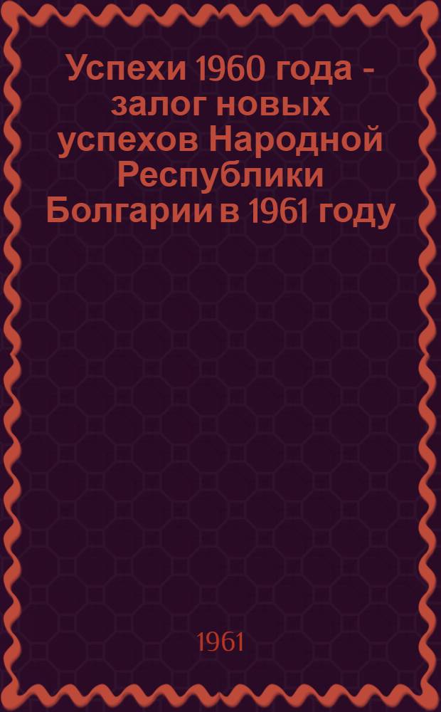 Успехи 1960 года - залог новых успехов Народной Республики Болгарии в 1961 году : Сборник