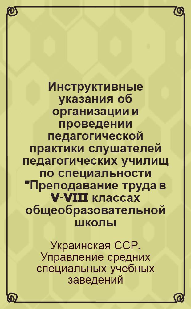 Инструктивные указания об организации и проведении педагогической практики слушателей педагогических училищ по специальности "Преподавание труда в V-VIII классах общеобразовательной школы : Утв. Упр. сред. спец. учеб. заведений М-ва высш. и сред. спец. образ. УССР 17/X 1961 г.