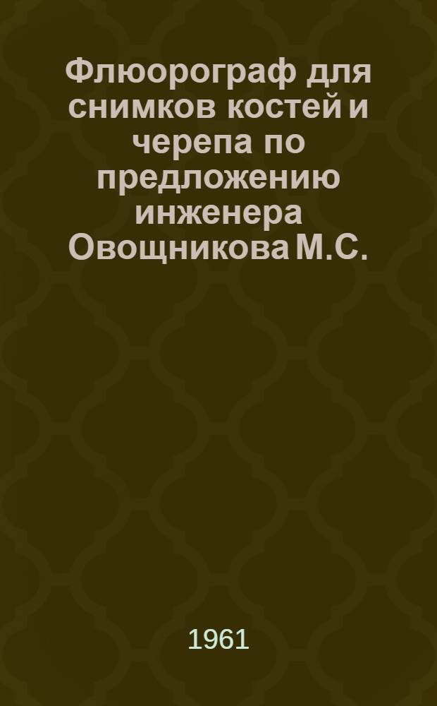 Флюорограф для снимков костей и черепа по предложению инженера Овощникова М.С. : Техн. описание и инструкция по эксплуатации