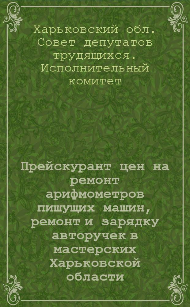 Прейскурант цен на ремонт арифмометров пишущих машин, ремонт и зарядку авторучек в мастерских Харьковской области : Вводится в действие с 1 янв. 1963 г.