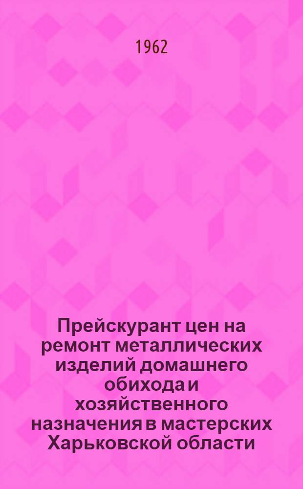 Прейскурант цен на ремонт металлических изделий домашнего обихода и хозяйственного назначения в мастерских Харьковской области : Вводится в действие с 1 янв. 1963 г.