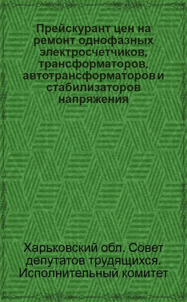 Прейскурант цен на ремонт однофазных электросчетчиков, трансформаторов, автотрансформаторов и стабилизаторов напряжения, электропроводки, установку и ремонт электроосветительных приборов и арматуры в квартирах, выполняемый мастерскими Харьковской области : Вводится в действие с 1 янв. 1963