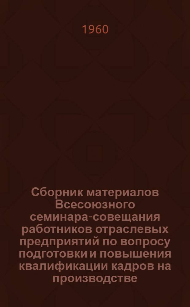 Сборник материалов Всесоюзного семинара-совещания работников отраслевых предприятий по вопросу подготовки и повышения квалификации кадров на производстве. [18-19 ноября 1959 г.] : (Краткое содержание докладов и выступлений)