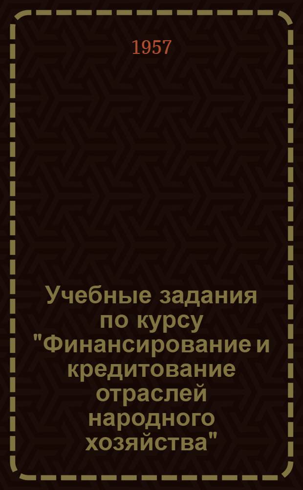 Учебные задания по курсу "Финансирование и кредитование отраслей народного хозяйства" : Для учащихся-заочников с.-х. техникумов по специальности "Бухгалтерский учет" : Утв. 15/VIII 1957 г