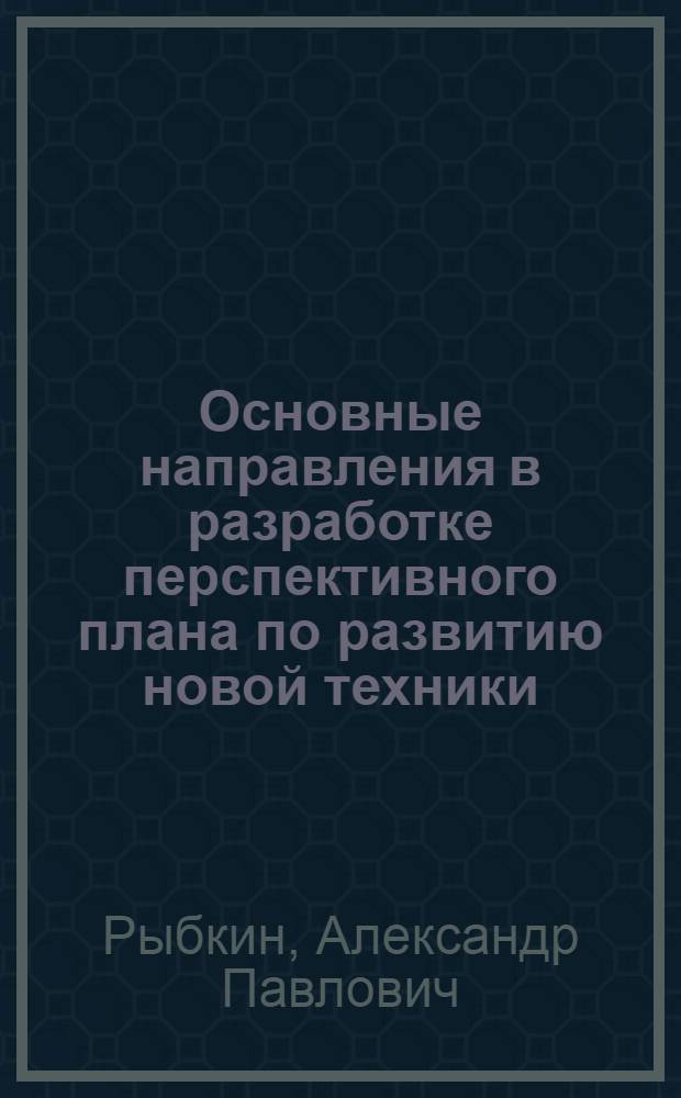 Основные направления в разработке перспективного плана по развитию новой техники : (Сокр. стенограмма доклада, прочит. на семинаре для директоров предприятий металлообрабатывающей пром-сти г. Москвы и Моск. обл., по вопросам новой технологии, экономики и организации производства)