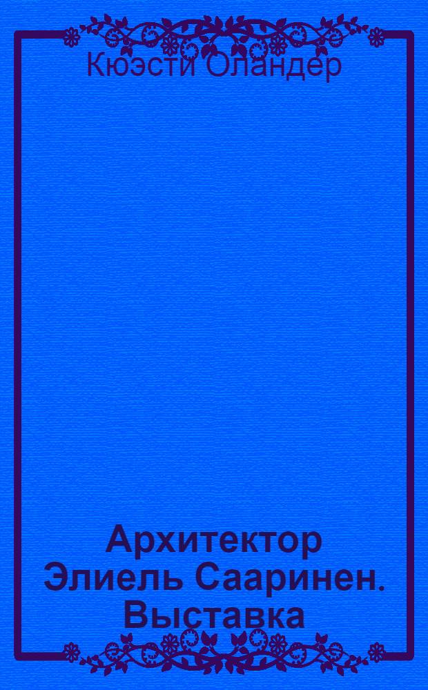 Архитектор Элиель Сааринен. Выставка : М., Дом архитектора. 15.2.-27.2. 1957 : Список экспонатов. Элиель Сааринен. 1873-1950] : [Статья]