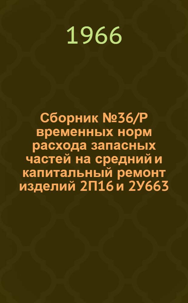 Сборник № 36/Р временных норм расхода запасных частей на средний и капитальный ремонт изделий 2П16 и 2У663 : Утв. Войсковой частью 64176 9/II 1966 г.
