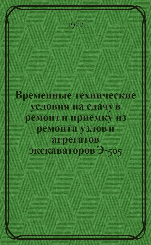 Временные технические условия на сдачу в ремонт и приемку из ремонта узлов и агрегатов экскаваторов Э-505, Э-505А, Э-652 и бульдозеров Д-271 : Утв. 3/1 1962 г