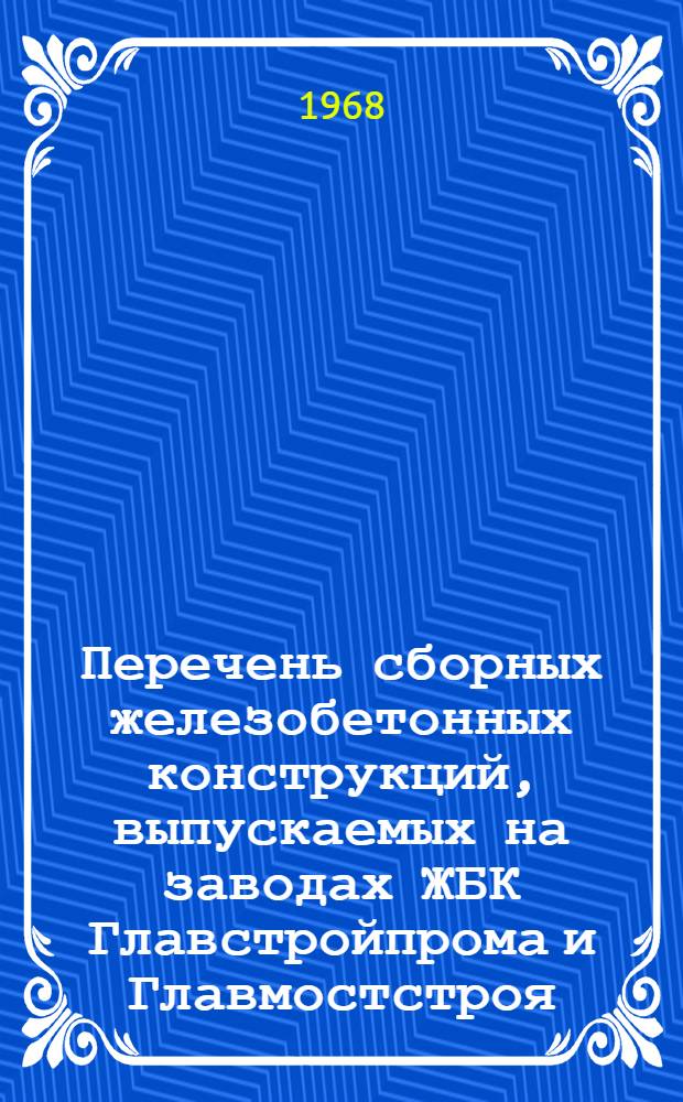 Перечень сборных железобетонных конструкций, выпускаемых на заводах ЖБК Главстройпрома и Главмостстроя. Раздел 4 Каталога [Искусственные сооружения железных и автомобильных дорог] : Утв. 9/XII 1968 г