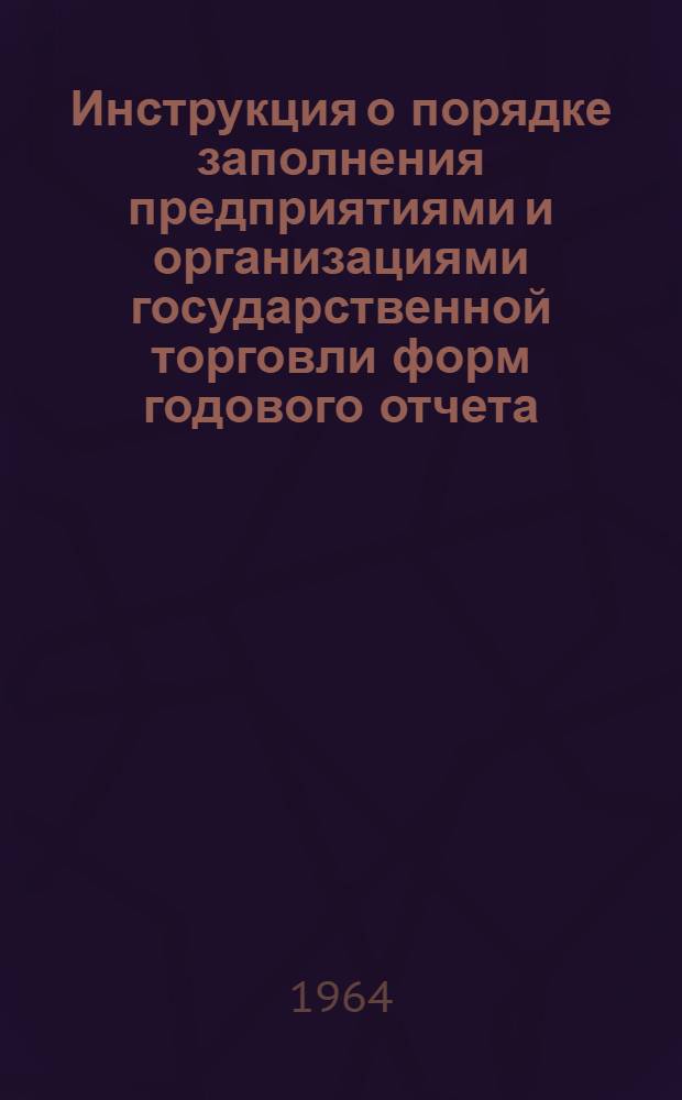 Инструкция о порядке заполнения предприятиями и организациями государственной торговли форм годового отчета (по основной деятельности) за 1964 год : Утв. 26/X 1964 г.