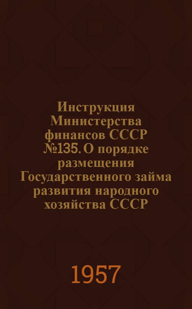 Инструкция Министерства финансов СССР № 135. О порядке размещения Государственного займа развития народного хозяйства СССР (выпуск 1957 года) среди рабочих, служащих и другого городского населения