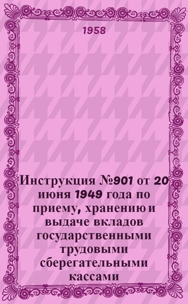 Инструкция № 901 от 20 июня 1949 года по приему, хранению и выдаче вкладов государственными трудовыми сберегательными кассами : (С изм., внесенными до 1 июля 1958 г.)