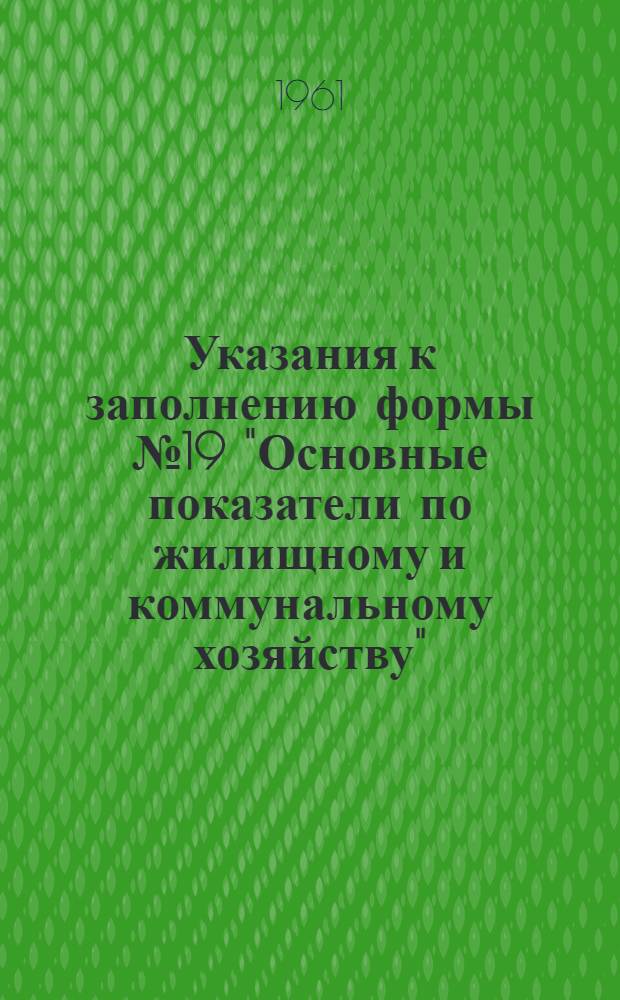Указания к заполнению формы № 19 "Основные показатели по жилищному и коммунальному хозяйству" : Для годового отчета за 1961 год : Утв. М-вом фин. СССР и Центр. стат. упр. при Совете Министров СССР 6/X 1961