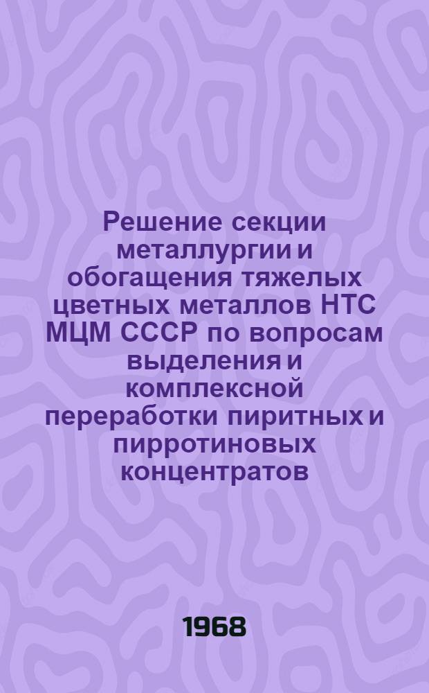 Решение секции металлургии и обогащения тяжелых цветных металлов НТС МЦМ СССР по вопросам выделения и комплексной переработки пиритных и пирротиновых концентратов. (г. Ленинград, 27-28 марта 1968 г.)