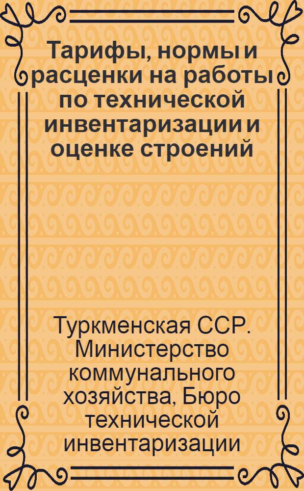 Тарифы, нормы и расценки на работы по технической инвентаризации и оценке строений, сооружений и объектов внешнего благоустройства в городах, районных центрах и поселках городского типа Туркменской ССР : Утв. 18/VIII 1964 г