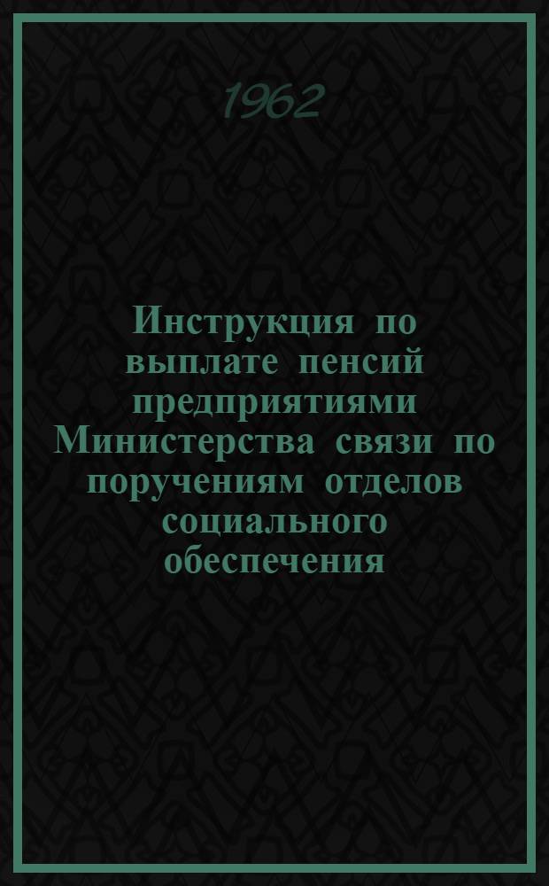 Инструкция по выплате пенсий предприятиями Министерства связи по поручениям отделов социального обеспечения : Утв. М-вом соц. обесп. и М-вом связи Туркм. ССР. 17/VIII 1962 г.