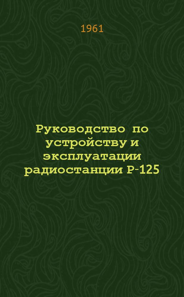 Руководство по устройству и эксплуатации радиостанции Р-125 : Утв. Начальником войск связи МО 19/IV 1961 г