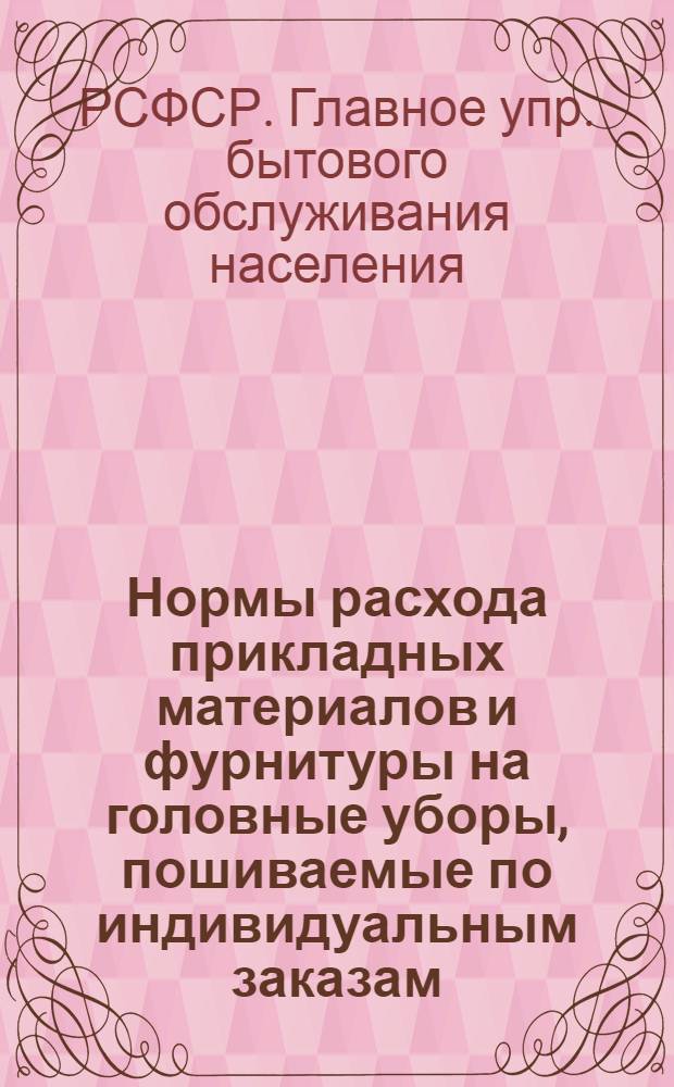 Нормы расхода прикладных материалов и фурнитуры на головные уборы, пошиваемые по индивидуальным заказам : Утв. 10/XII 1963 г. : Срок введения 1/III 1964 г