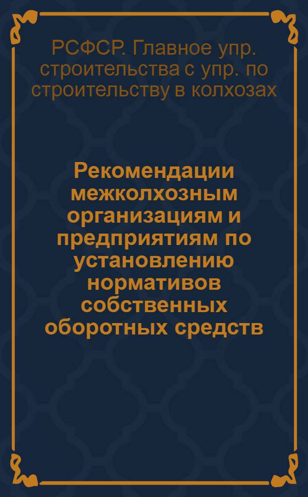 Рекомендации межколхозным организациям и предприятиям по установлению нормативов собственных оборотных средств, планированию задания по снижению себестоимости строительно-монтажных работ, численности работников и фонда заработной платы, организации и оплаты труда рабочих, штатов административно-управленческого персонала и должностных окладов, норм накладных расходов и созданию фондов, необходимых для производственной деятельности, разработанные Управлением по строительству в колхозах Министерства производства и заготовок сельскохозяйственных продуктов РСФСР, с участием специалистов Калининского, Курского, Краснодарского, Ставропольского, Оренбургского межколхозстройобъединений : Утв. 26/II 1965 г
