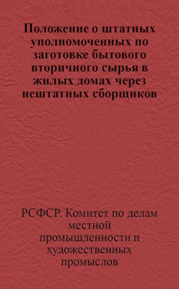 Положение о штатных уполномоченных по заготовке бытового вторичного сырья в жилых домах через нештатных сборщиков : Утв. Гос. ком. Совета Министров РСФСР по делам местной пром-сти и худож. промыслов 15/XII 1961 г.