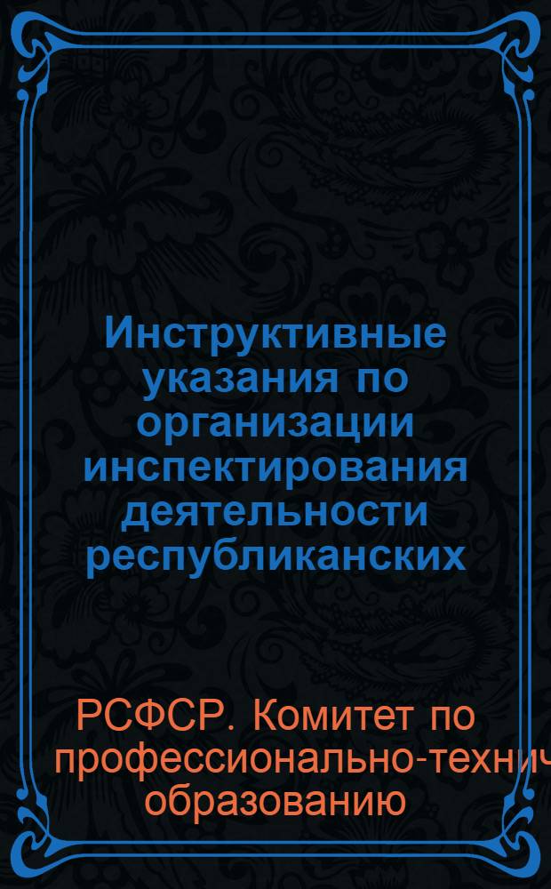 Инструктивные указания по организации инспектирования деятельности республиканских (АССР), краевых, областных и городских управлений профессионально-технического образования Государственным комитетом Совета Министров РСФСР по профессионально-техническому образованию