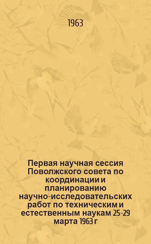 Первая научная сессия Поволжского совета по координации и планированию научно-исследовательских работ по техническим и естественным наукам 25-29 марта 1963 г : Тезисы докладов. Секции: строительства и архитектуры машиностроения и металлургии экономики промышленности и строительства