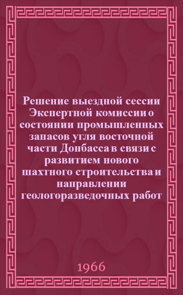 Решение выездной сессии Экспертной комиссии о состоянии промышленных запасов угля восточной части Донбасса в связи с развитием нового шахтного строительства и направлении геологоразведочных работ : Утв. 15/X 1966 г