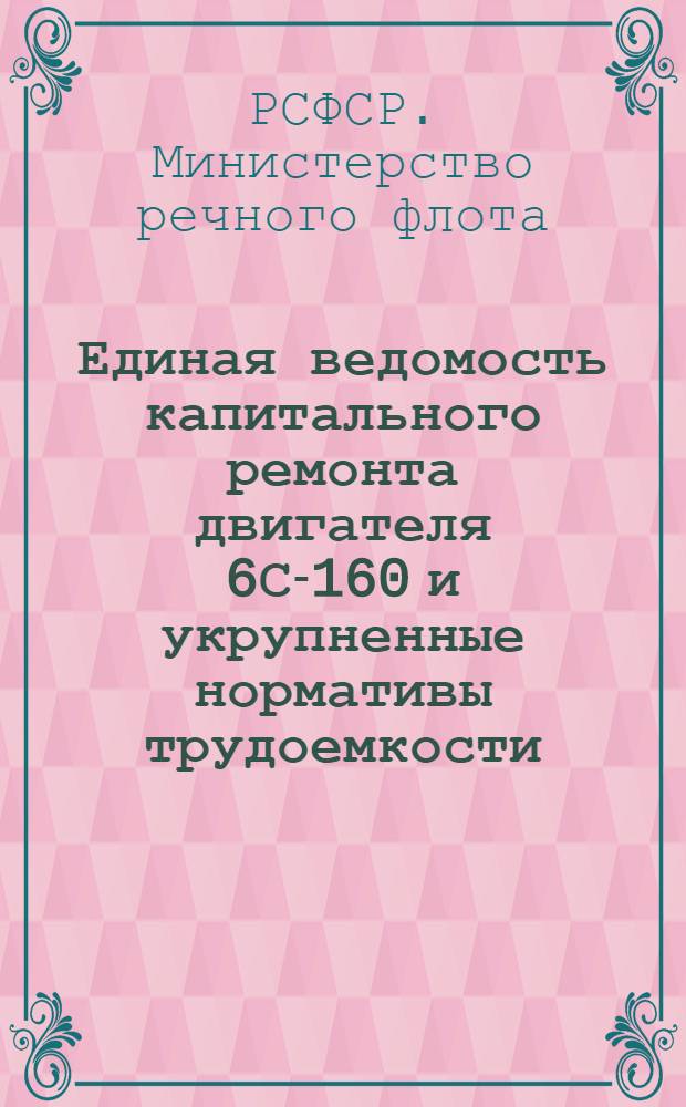 Единая ведомость капитального ремонта двигателя 6С-160 и укрупненные нормативы трудоемкости, расхода материалов, сменных деталей и стоимости капитального ремонта двигателя 4С-160 : Утв. 25/VIII 1962 г