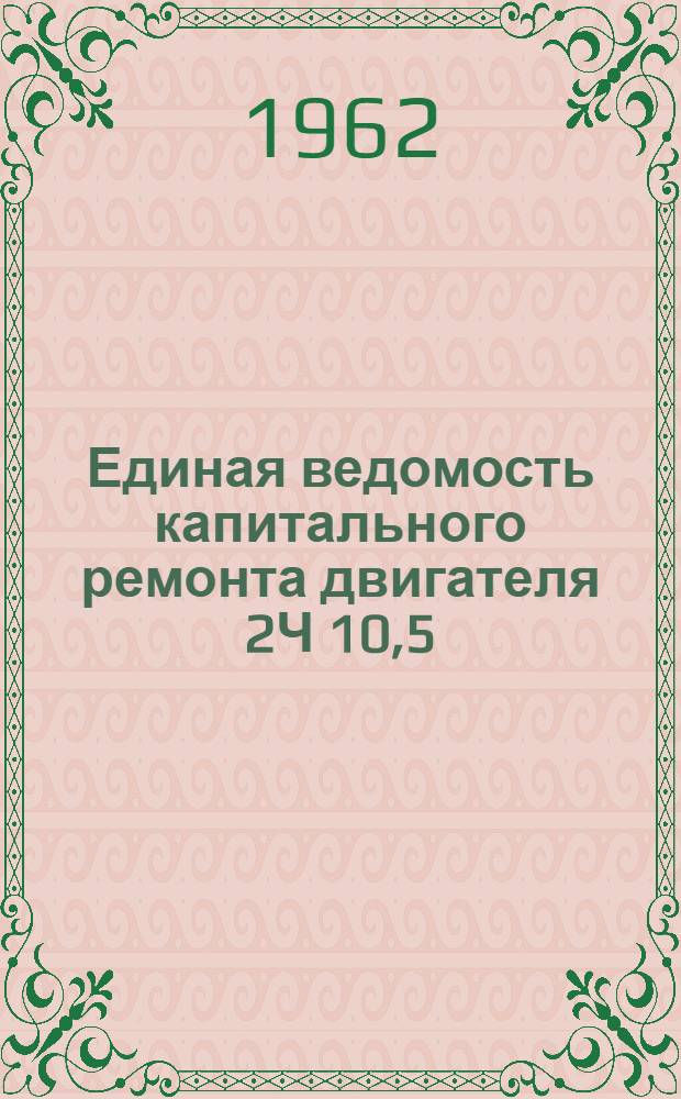 Единая ведомость капитального ремонта двигателя 2Ч 10,5/13 и укрупненные нормативы трудоемкости, расхода материалов, сменных деталей и стоимости капитального ремонта двигателя 1Ч 10,5/13 : Утв. 25/VIII 1962 г