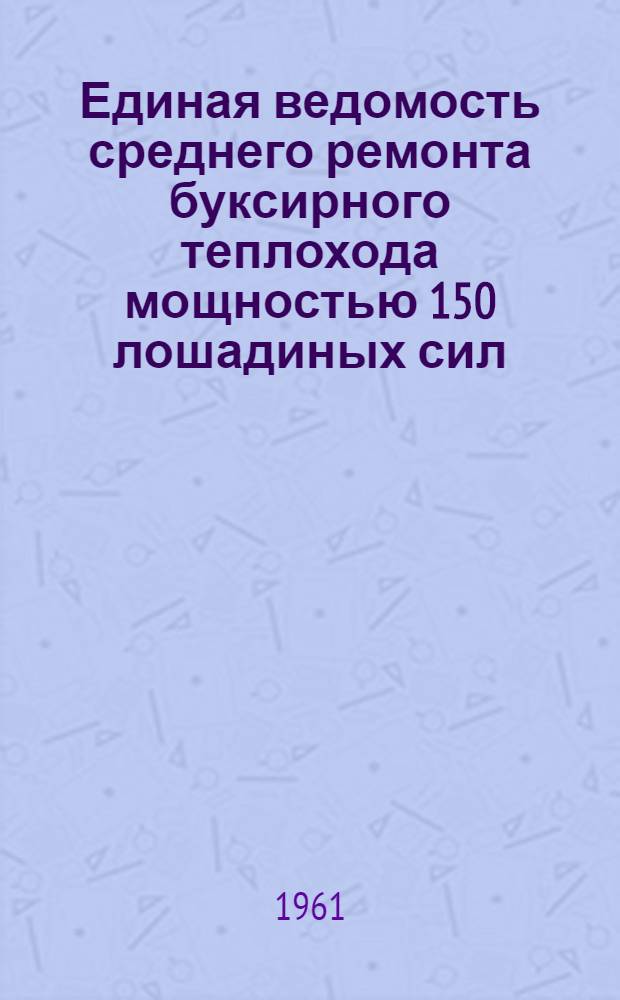 Единая ведомость среднего ремонта буксирного теплохода мощностью 150 лошадиных сил : (Проект № 522) : Утв. 6/VI 1961 г