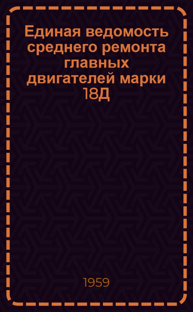 Единая ведомость среднего ремонта главных двигателей марки 18Д : Прил. № 1 к единым ведомостям среднего ремонта грузового теплохода грузоподъемностью 2000 т типа "Большая Волга" : (Проект № 11) и буксирного теплохода мощностью 600 л. с. типа "Красное Сормово" : (Проект № 10) : Утв. 8/VI 1959 г