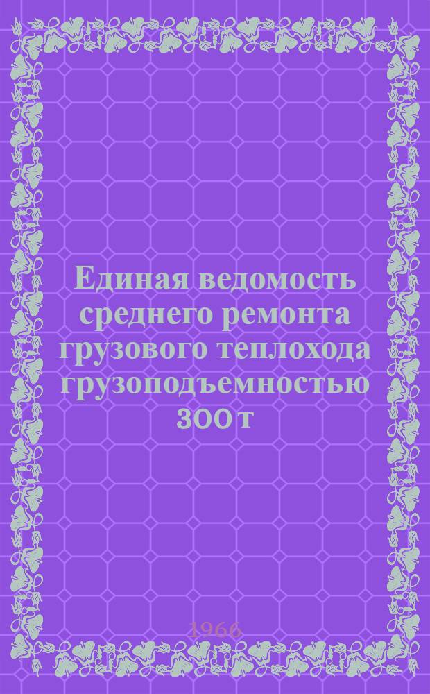Единая ведомость среднего ремонта грузового теплохода грузоподъемностью 300 т (проекты № 926/1579, 898 и 898А) : Утв. 10/VIII 1965