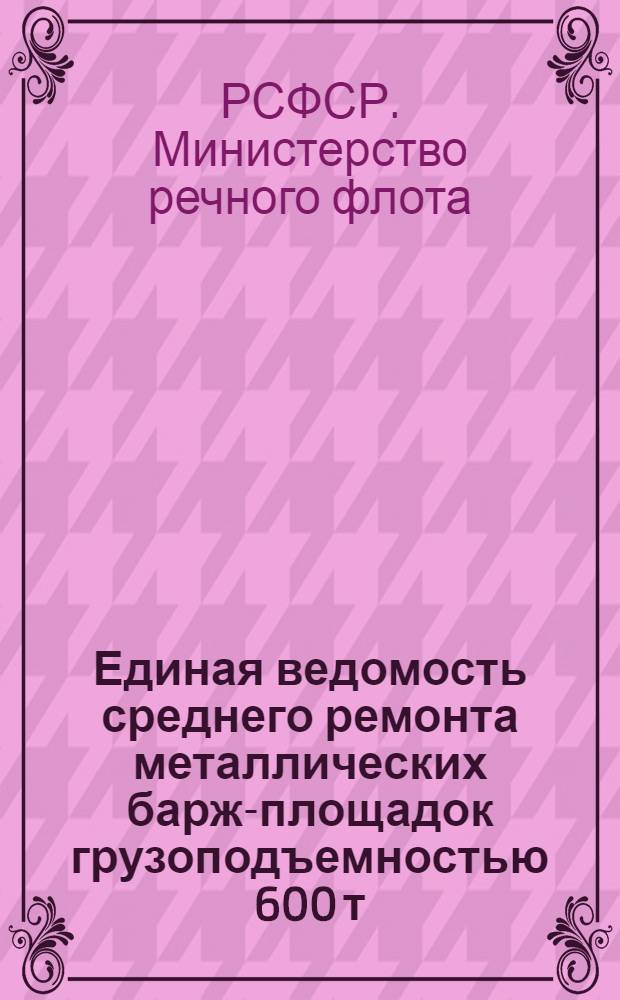 Единая ведомость среднего ремонта металлических барж-площадок грузоподъемностью 600 т : (Проекты № 564 и 564А) : Утв. 19/VII-1963 г