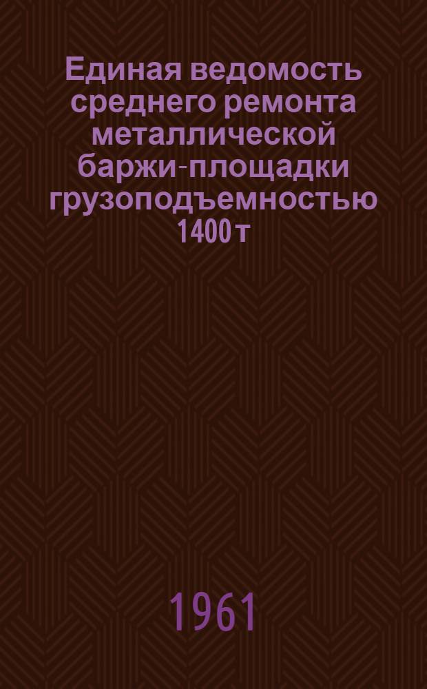Единая ведомость среднего ремонта металлической баржи-площадки грузоподъемностью 1400 т : (Проект № 561) : Утв. 5/IX 1961 г