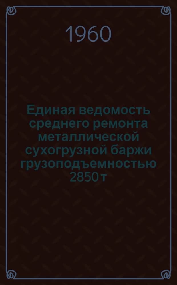 Единая ведомость среднего ремонта металлической сухогрузной баржи грузоподъемностью 2850 т : (Проект № 425-560в) : Утв. 2/VIII 1960 г.