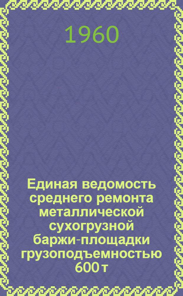 Единая ведомость среднего ремонта металлической сухогрузной баржи-площадки грузоподъемностью 600 т. (проект № 500) : Утв. 31/VII 1959