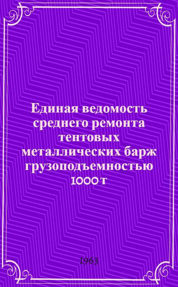 Единая ведомость среднего ремонта тентовых металлических барж грузоподъемностью 1000 т (проекты № 278 и 460-III-МТ) : Утв. 21/VII 1962 г