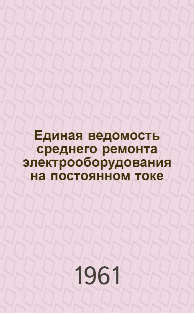 Единая ведомость среднего ремонта электрооборудования на постоянном токе : Прил. № 5 к Единой ведомости среднего ремонта грузовых теплоходов грузоподъемностью 2000 т. типа "Большая Волга" (проект № 11) и "Шестая пятилетка" (проект № 576) : Утв. 3/VI 1961 г