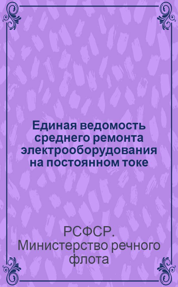 Единая ведомость среднего ремонта электрооборудования на постоянном токе : Прил. № 5 к Единой ведомости среднего ремонта грузовых теплоходов грузоподъемностью 2000 т. типа "Большая Волга" (Проект № 11) и типа "Шестая пятилетка" (Проект № 576)