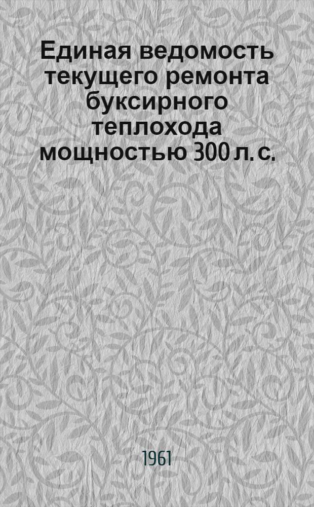 Единая ведомость текущего ремонта буксирного теплохода мощностью 300 л. с. : (Проекты №№ 528 и 809) : Утв. 6/VI 1961 г