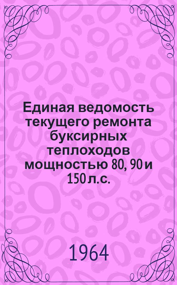 Единая ведомость текущего ремонта буксирных теплоходов мощностью 80, 90 и 150 л. с. : (Проекты № МБКХ-5, 15; УМВКХ-1дх-12, МБКХ-10; МБКХ-4) : Утв. 9/VI 1964 г
