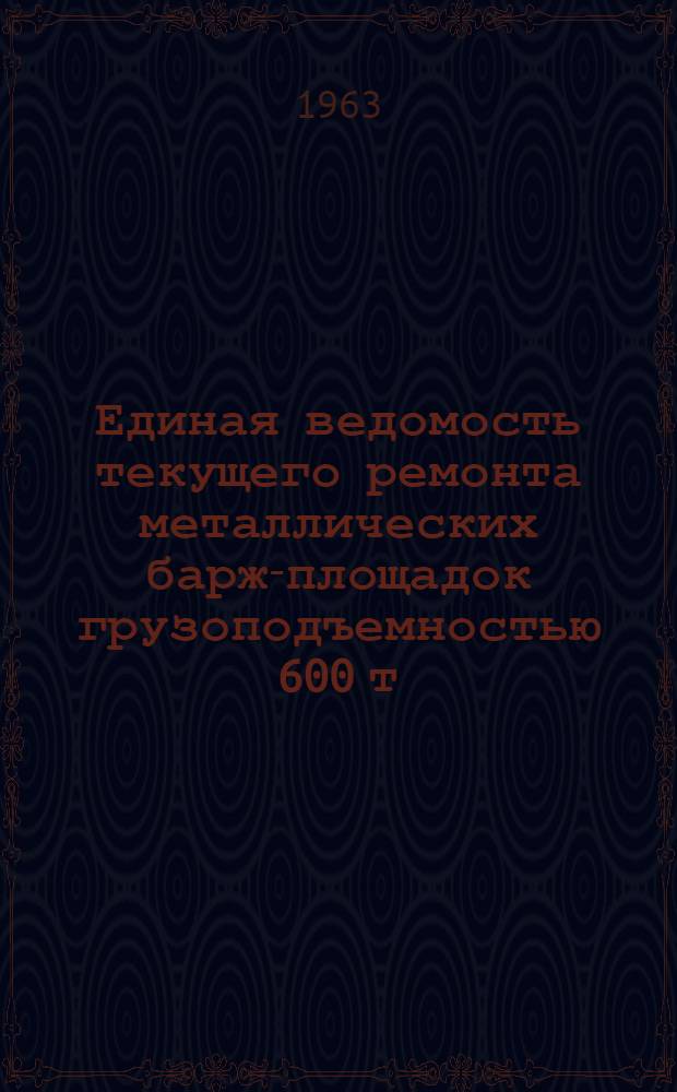 Единая ведомость текущего ремонта металлических барж-площадок грузоподъемностью 600 т : (Проекты № 564 и 564А) : Утв. 19/VII 1963 г