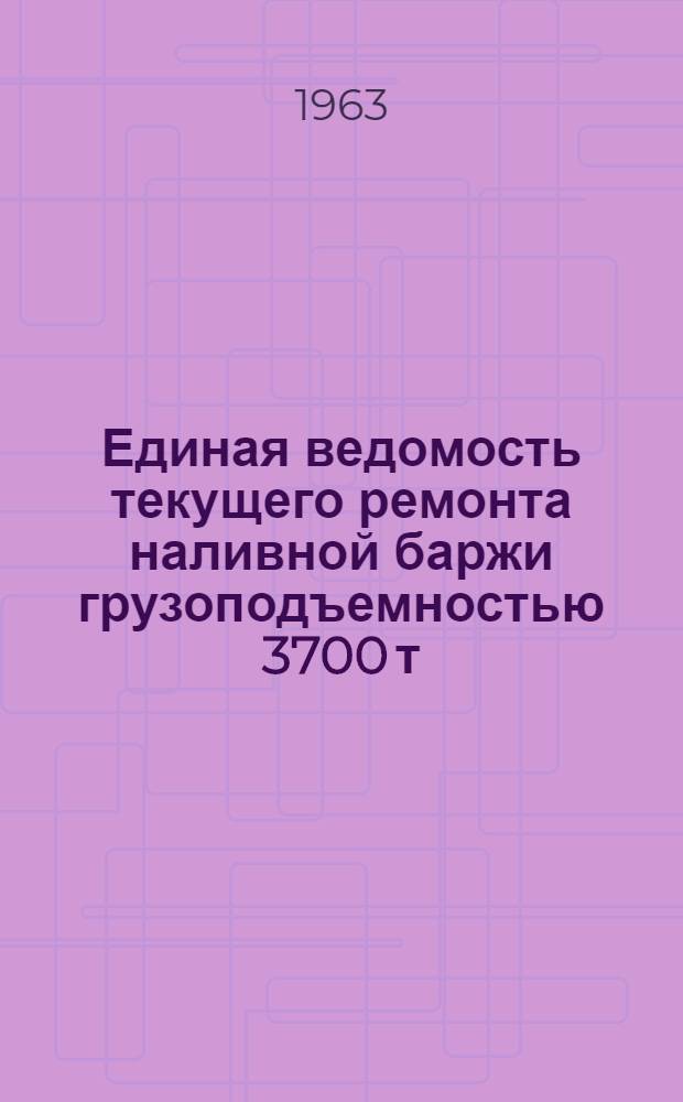 Единая ведомость текущего ремонта наливной баржи грузоподъемностью 3700 т : (Проекты № 403, 403а, 403б, 168, 168а, 168б) : Утв. 13/VII 1963 г