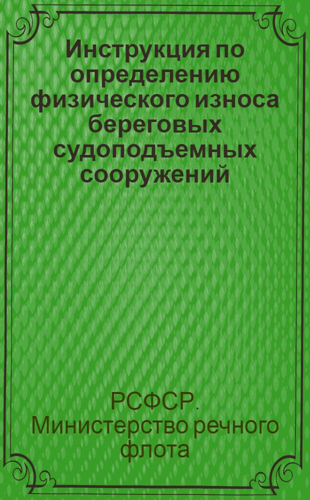 Инструкция по определению физического износа береговых судоподъемных сооружений (слипов и эллингов) Министерства речного флота РСФСР : Утв. 30/XII 1958 г.