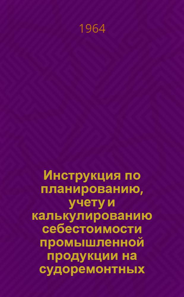 Инструкция по планированию, учету и калькулированию себестоимости промышленной продукции на судоремонтных, судоремонтно-судостроительных, машиностроительных предприятиях и ремонтно-эксплуатационных базах Министерства речного флота : Утв. 30/XII 1963 г