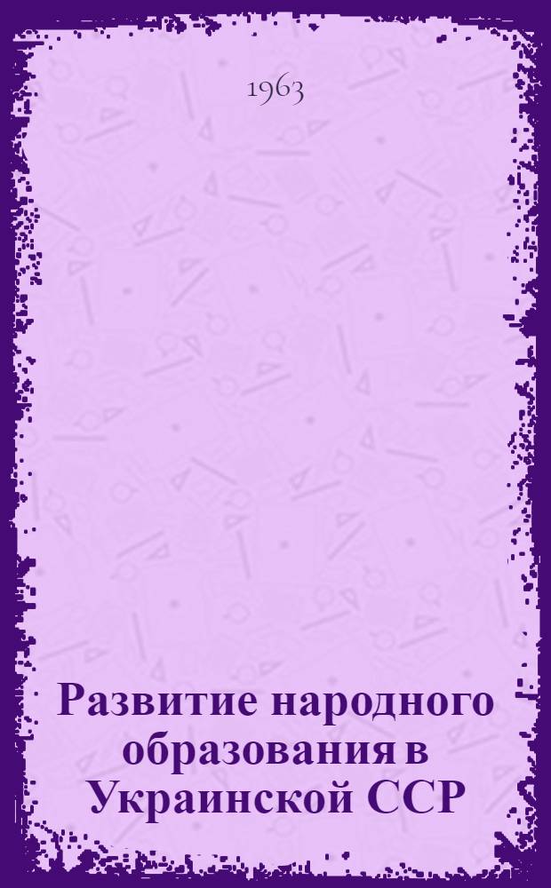 Развитие народного образования в Украинской ССР : 1962-1963 учеб. год. : Доклад, представл. 26 Междунар. конференции по нар. образованию. Женева. Июль 1963 г.