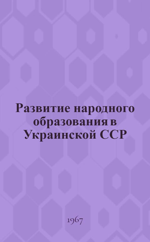 Развитие народного образования в Украинской ССР : 1966-1967 учебный год : Доклад, представл. XXX Междунар. конференции по нар. образованию. Женева, июль, 1967 г.