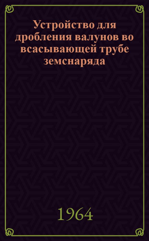 Устройство для дробления валунов во всасывающей трубе земснаряда : Науч.-техн. сообщение к Всесоюз. совещанию работников пром-сти нерудных строит. материалов 28-30 сент. 1964 г